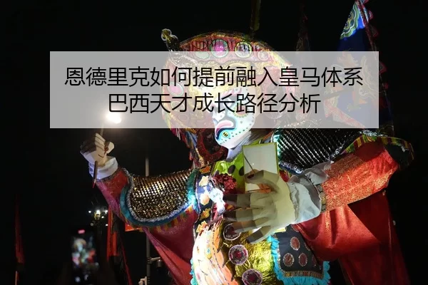恩德里克如何提前融入皇马体系 巴西天才成长路径分析