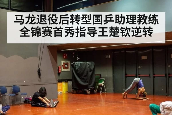马龙退役后转型国乒助理教练 全锦赛首秀指导王楚钦逆转